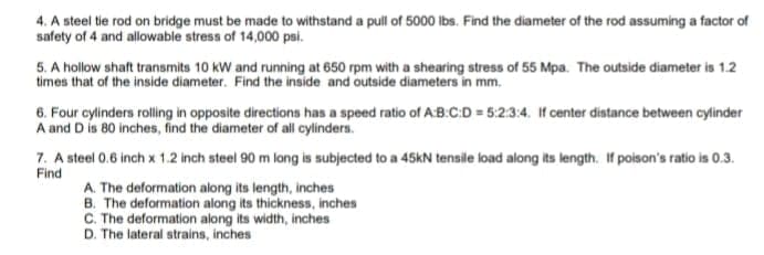 4. A steel tie rod on bridge must be made to withstand a pull of 5000 Ibs. Find the diameter of the rod assuming a factor of
safety of 4 and allowable stress of 14,000 psi.
5. A hollow shaft transmits 10 kW and running at 650 rpm with a shearing stress of 55 Mpa. The outside diameter is 1.2
times that of the inside diameter. Find the inside and outside diameters in mm.
6. Four cylinders rolling in opposite directions has a speed ratio of A:B.C:D = 5:2:3:4. If center distance between cylinder
A and D is 80 inches, find the diameter of all cylinders.
7. A steel 0.6 inch x 1.2 inch steel 90 m long is subjected to a 45kN tensile load along its length. If poison's ratio is 0.3.
Find
A. The deformation along its length, inches
B. The deformation along its thickness, inches
C. The deformation along its width, inches
D. The lateral strains, inches
