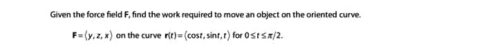 Given the force fieid F, find the work required to move an object on the oriented curve.
F= (y, z, x) on the curve rit)=(cost, sint,t) for Ostsa/2.
