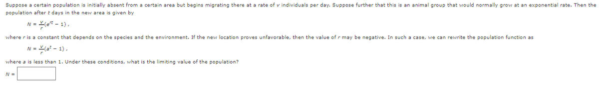 Suppose a certain population is initially absent from a certain area but begins migrating there at a rate of v individuals per day. Suppose further that this is an animal group that would normally grow at an exponential rate. Then the
population after t days in the new area is given by
N = (e* - 1),
where r is a constant that depends on the species and the environment. If the new location proves unfavorable, then the value of r may be negative. In such a case, we can rewrite the population function as
N = (a* - 1),
where a is less than 1. Under these conditions, what is the limiting value of the population?
N =
