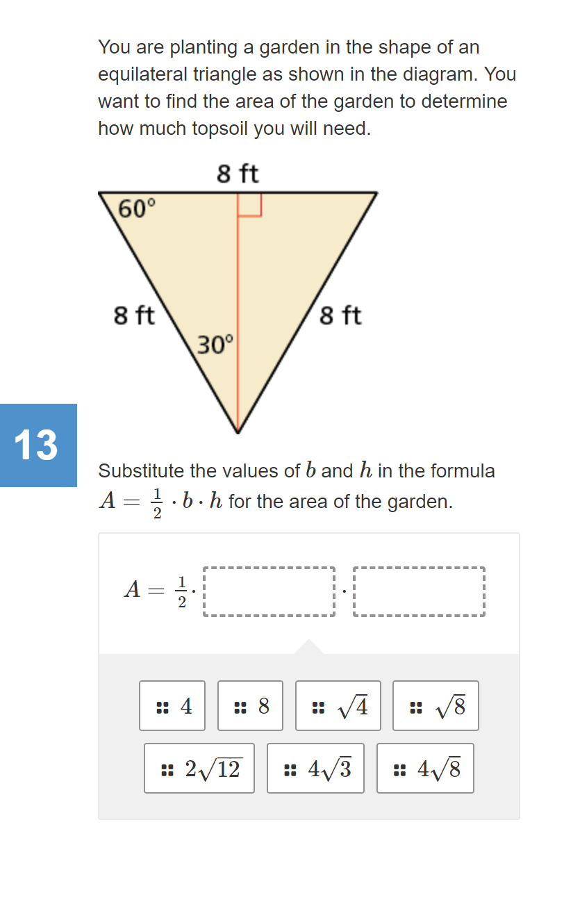 You are planting a garden in the shape of an
equilateral triangle as shown in the diagram. You
want to find the area of the garden to determine
how much topsoil you will need.
8 ft
60°
8 ft
30°
8 ft
13
Substitute the values of b and h in the formula
A = .b. h for the area of the garden.
2
A =
2
: 4
:: 8
:: V4
: V8
: 2/12
: 4/3
:: 4/8
..
