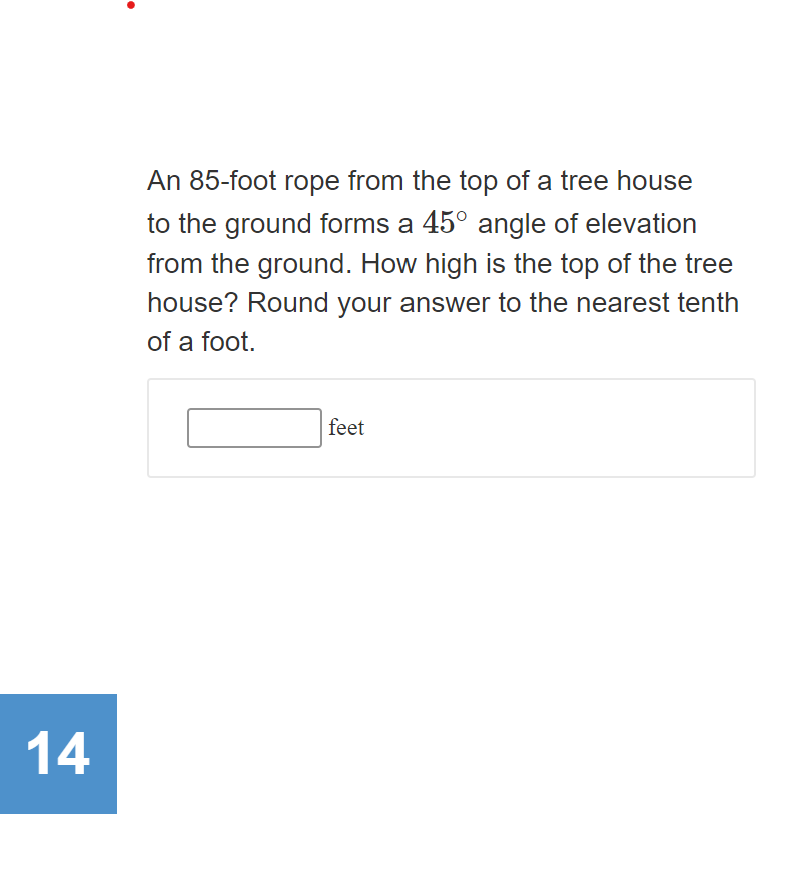 An 85-foot rope from the top of a tree house
to the ground forms a 45° angle of elevation
from the ground. How high is the top of the tree
house? Round your answer to the nearest tenth
of a foot.
feet
14
