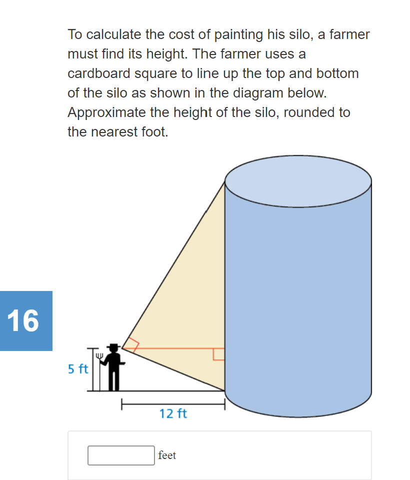 To calculate the cost of painting his silo, a farmer
must find its height. The farmer uses a
cardboard square to line up the top and bottom
of the silo as shown in the diagram below.
Approximate the height of the silo, rounded to
the nearest foot.
16
5 ft
12 ft
feet
