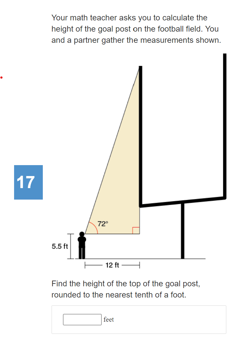 Your math teacher asks you to calculate the
height of the goal post on the football field. You
and a partner gather the measurements shown.
17
72°
5.5 ft
12 ft
Find the height of the top of the goal post,
rounded to the nearest tenth of a foot.
feet
