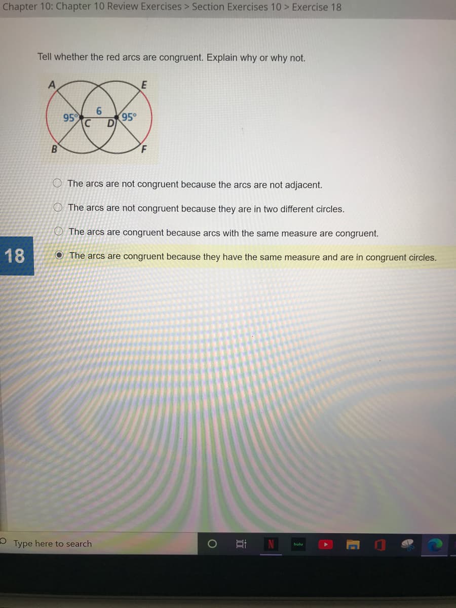 Chapter 10: Chapter 10 Review Exercises > Section Exercises 10 > Exercise 18
Tell whether the red arcs are congruent. Explain why or why not.
95
6.
95°
B
F.
The arcs are not congruent because the arcs are not adjacent.
O The arcs are not congruent because they are in two different circles.
O The arcs are congruent because arcs with the same measure are congruent
18
O The arcs are congruent because they have the same measure and are in congruent circles.
Type here to search
hulu
