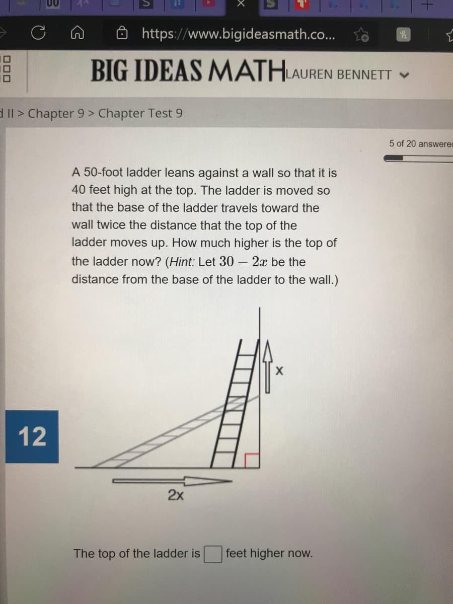 https://www.bigideasmath.co...
BIG IDEAS MATHLAUREN BENNETT V
d Il > Chapter 9 > Chapter Test 9
5 of 20 answerec
A 50-foot ladder leans against a wall so that it is
40 feet high at the top. The ladder is moved so
that the base of the ladder travels toward the
wall twice the distance that the top of the
ladder moves up. How much higher is the top of
the ladder now? (Hint: Let 30
- 2x be the
distance from the base of the ladder to the wall.)
12
2x
The top of the ladder is
feet higher now.
