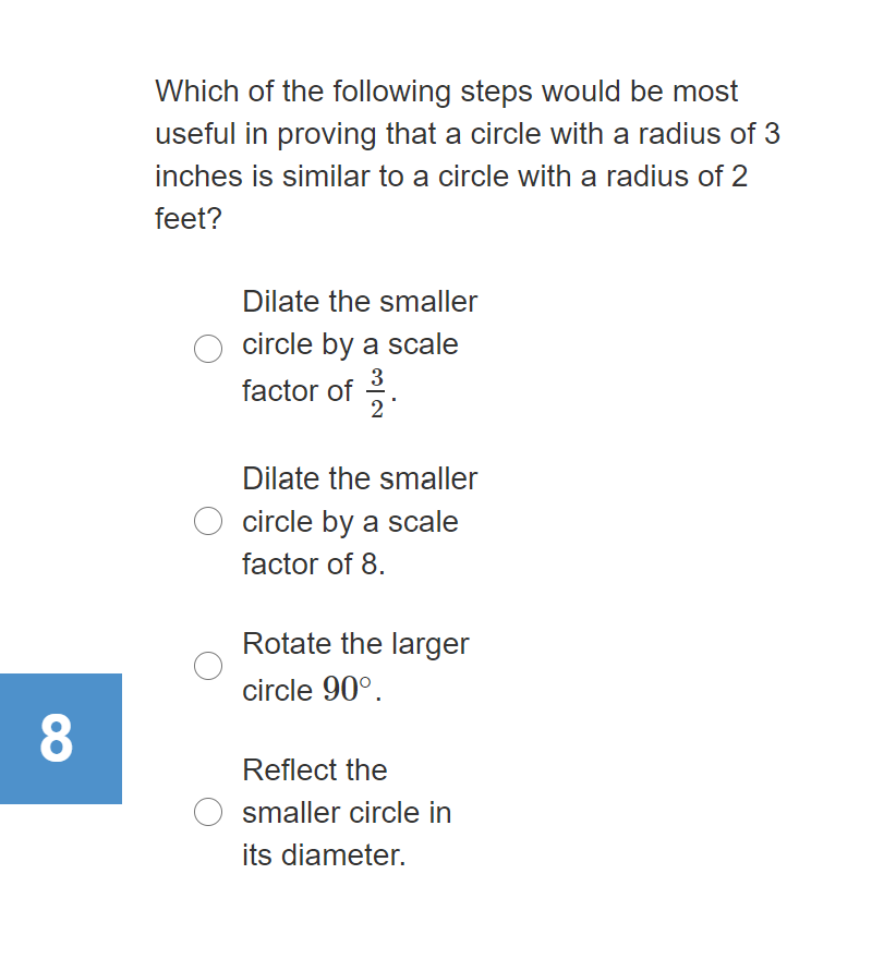 Which of the following steps would be most
useful in proving that a circle with a radius of 3
inches is similar to a circle with a radius of 2
feet?
Dilate the smaller
circle by a scale
3
factor of .
2
Dilate the smaller
circle by a scale
factor of 8.
Rotate the larger
circle 90°.
Reflect the
smaller circle in
its diameter.

