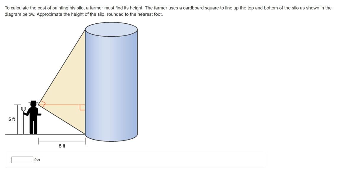 To calculate the cost of painting his silo, a farmer must find its height. The farmer uses a cardboard square to line up the top and bottom of the silo as shown in the
diagram below. Approximate the height of the silo, rounded to the nearest foot.
5 ft
8 ft
feet
