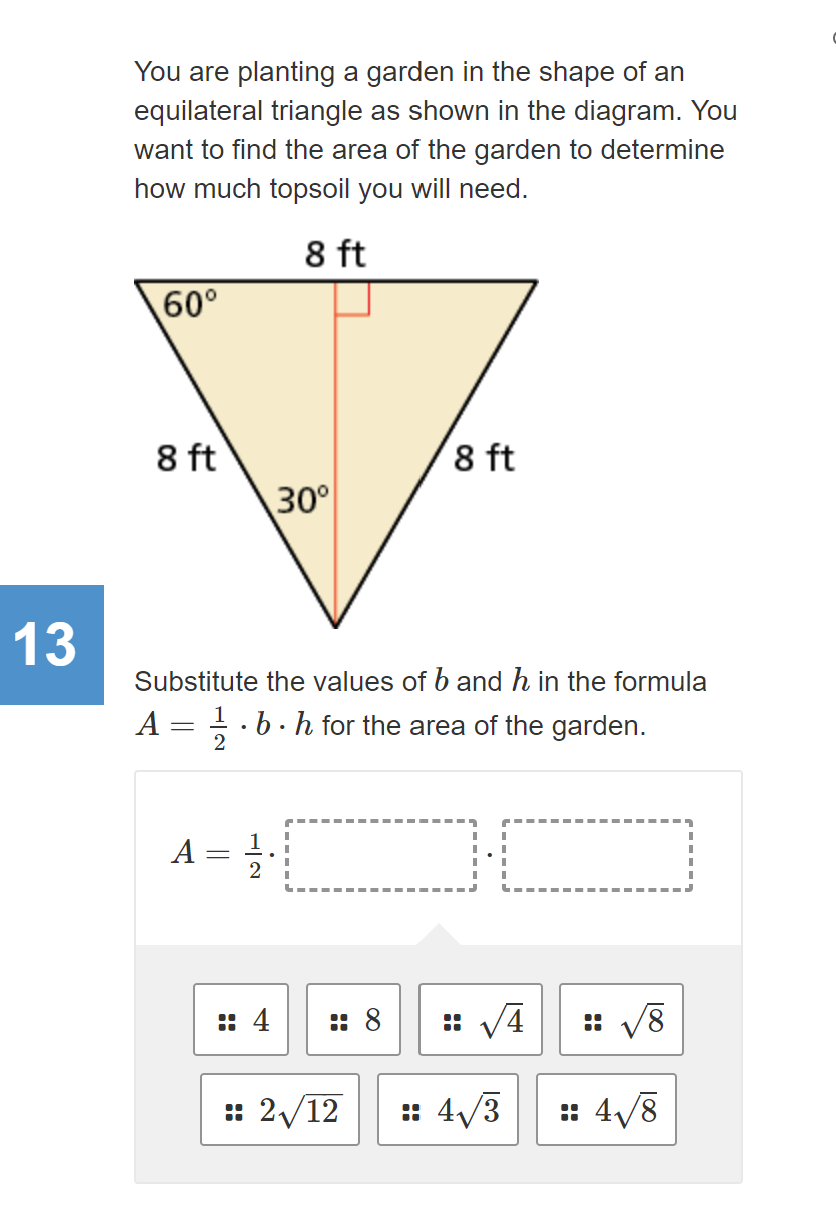 You are planting a garden in the shape of an
equilateral triangle as shown in the diagram. You
want to find the area of the garden to determine
how much topsoil you will need.
8 ft
60°
8 ft
30
8 ft
13
Substitute the values of b and h in the formula
A = ; .b.h for the area of the garden.
2
A =
:: 4
:: 8
:: 2/12
: 4/3
: 4/8
L00
::
