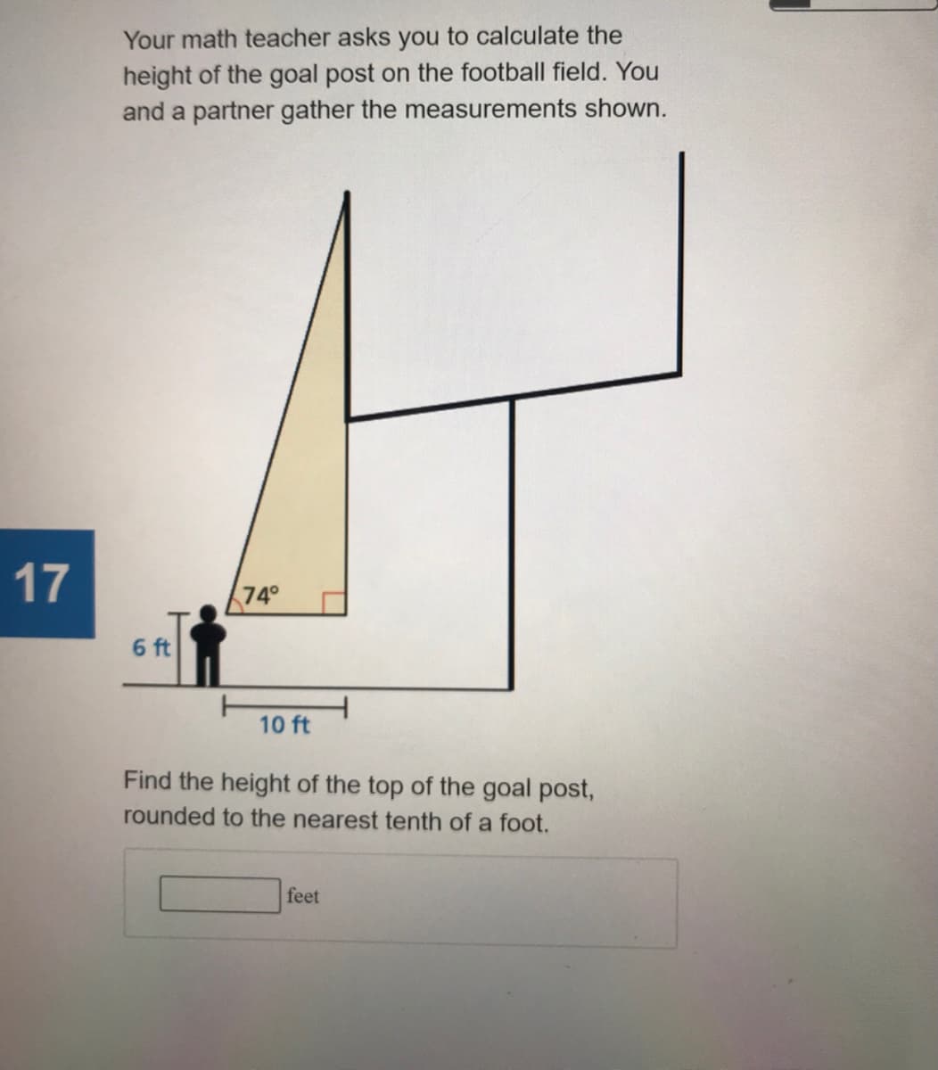 Your math teacher asks you to calculate the
height of the goal post on the football field. You
and a partner gather the measurements shown.
17
74°
6 ft
10 ft
Find the height of the top of the goal post,
rounded to the nearest tenth of a foot.
feet
