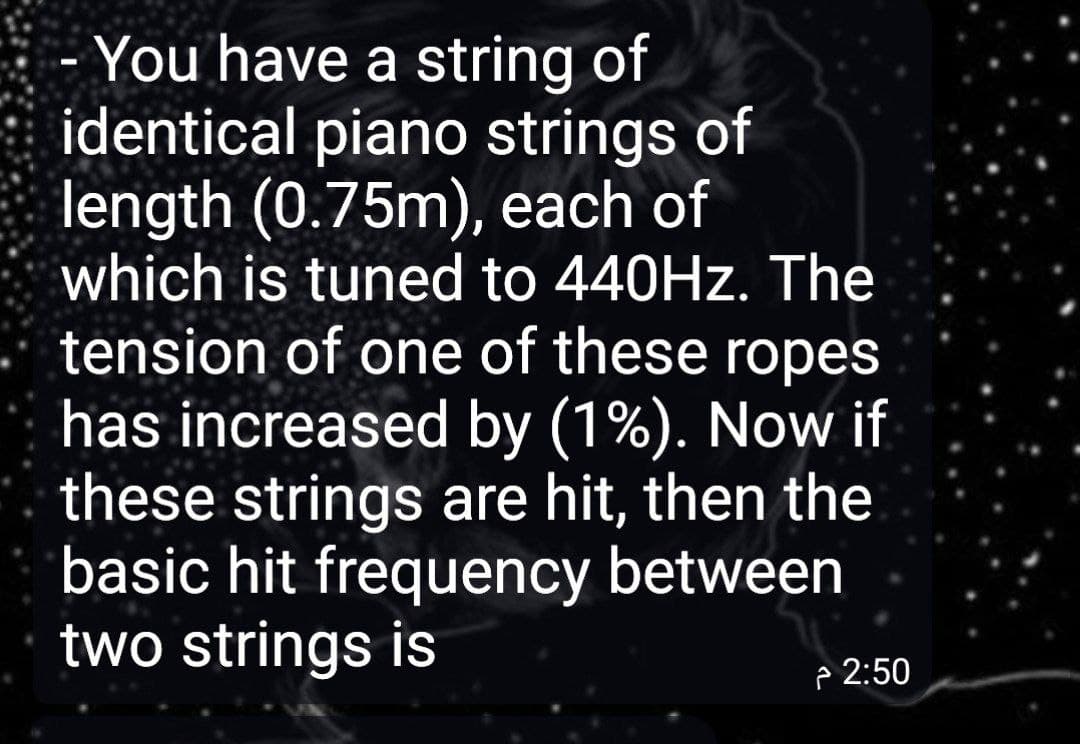 You have a string of
identical piano strings of
length (0.75m), each of
which is tuned to 440HZ. The
tension of one of these ropes
has increased by (1%). Now if
these strings are hit, then the
basic hit frequency between
two strings is
p 2:50
