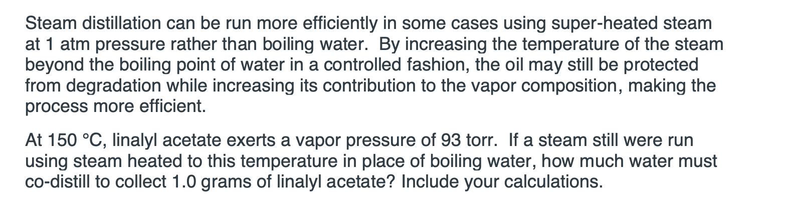 At 150 °C, linalyl acetate exerts a vapor pressure of 93 tor. If a steam still were run
using steam heated to this temperature in place of boiling water, how much water must
co-distill to collect 1.0 grams of linalyl acetate? Include your calculations.

