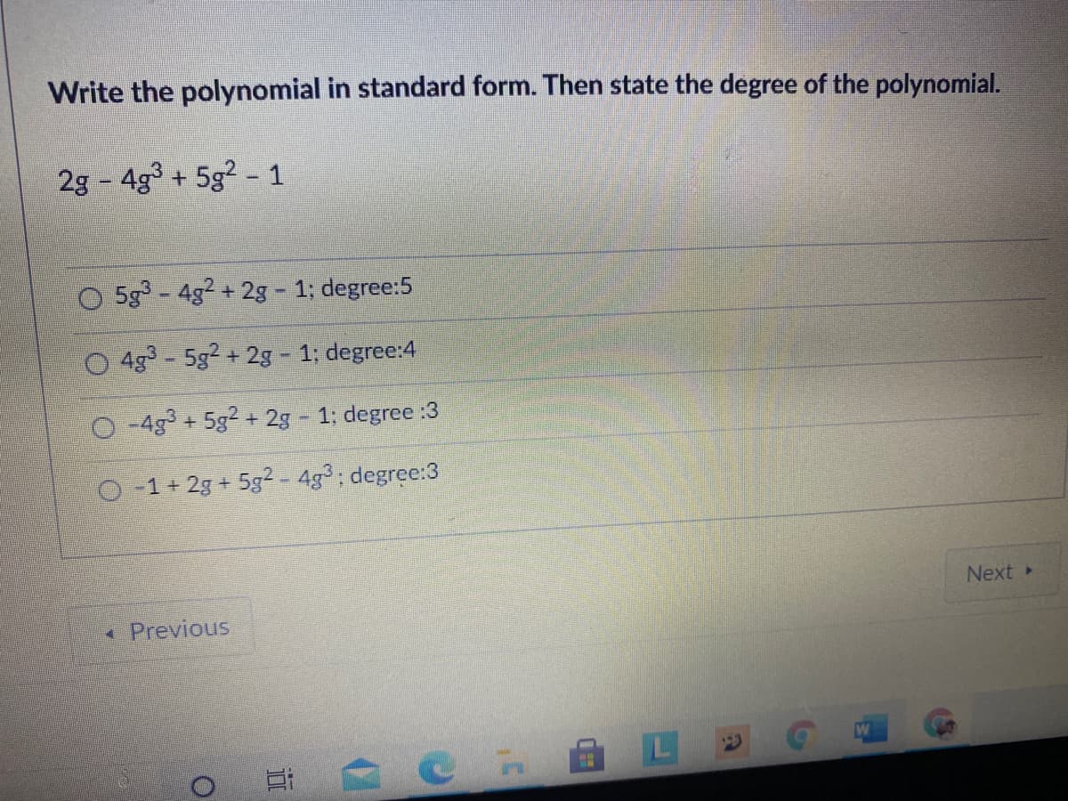Write the polynomial in standard form. Then state the degree of the polynomial.
2g 4g3 + 5g2 - 1
O 5g-4g2 + 2g - 1; degree:5
4g - 5g2 + 2g - 1; degree:4
O -4g + 5g2 + 2g – 1: degree :3
O-1+ 2g + 5g² - 4g³; degree:3
Next »
Previous
