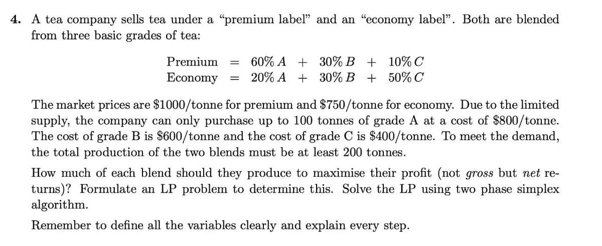 4. A tea company sells tea under a "premium label" and an "economy label". Both are blended
from three basic grades of tea:
60% A + 30% B + 10% C
20% A + 30% B + 50% C
Premium
Economy
The market prices are $1000/tonne for premium and $750/tonne for economy. Due to the limited
supply, the company can only purchase up to 100 tonnes of grade A at a cost of $800/tonne.
The cost of grade B is $600/tonne and the cost of grade C is $400/tonne. To meet the demand,
the total production of the two blends must be at least 200 tonnes.
How much of each blend should they produce to maximise their profit (not gross but net re-
turns)? Formulate an LP problem to determine this. Solve the LP using two phase simplex
algorithm.
Remember to define all the variables clearly and explain every step.
