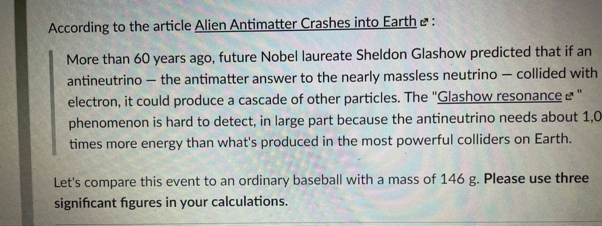 According to the article Alien Antimatter Crashes into Earth e:
More than 60 years ago, future Nobel laureate Sheldon Glashow predicted that if an
antineutrino – the antimatter answer to the nearly massless neutrino – collided with
electron, it could produce a cascade of other particles. The "Glashow resonance
phenomenon is hard to detect, in large part because the antineutrino needs about 1,0
%3D
times more energy than what's produced in the most powerful colliders on Earth.
Let's compare this event to an ordinary baseball with a mass of 146 g. Please use three
significant figures in your calculations.
