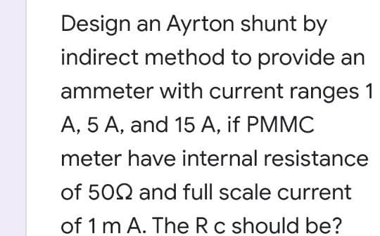 Design an Ayrton shunt by
indirect method to provide an
ammeter with current ranges 1
A, 5 A, and 15 A, if PMMC
meter have internal resistance
of 502 and full scale current
of 1 m A. The Rc should be?
