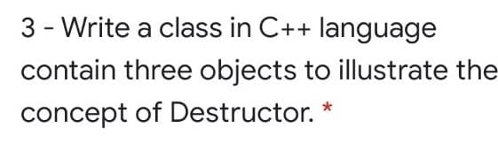3 - Write a class in C++ language
contain three objects to illustrate the
concept of Destructor.
