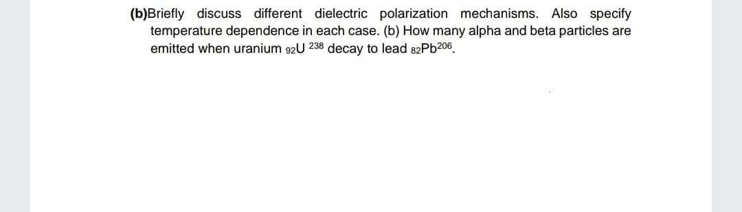 (b)Briefly discuss different dielectric polarization mechanisms. Also specify
temperature dependence in each case. (b) How many alpha and beta particles are
emitted when uranium 92U 238 decay to lead 82Pb206.

