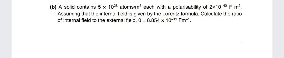 (b) A solid contains 5 x 1028 atoms/m3 each with a polarisability of 2x10-40 F m?.
Assuming that the internal field is given by the Lorentz formula. Calculate the ratio
of internal field to the external field. 0 = 8.854 x 10-12 Fm-1.

