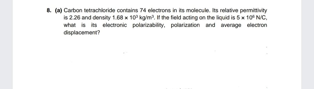 8. (a) Carbon tetrachloride contains 74 electrons in its molecule. Its relative permittivity
is 2.26 and density 1.68 x 10³ kg/m³. If the field acting on the liquid is 5 x 106 N/C,
what is its electronic polarizability, polarization and average electron
displacement?
