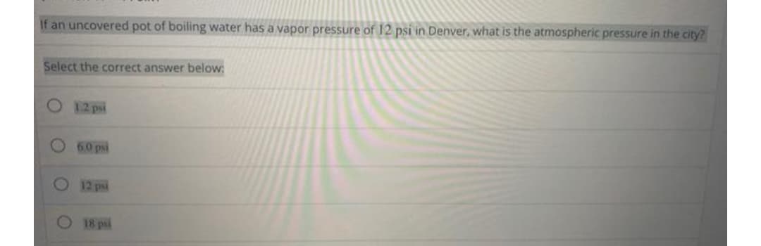 If an uncovered pot of boiling water has a vapor pressure of 12 psi in Denver, what is the atmospheric pressure in the city?
Select the correct answer below:
12 psi
6.0 psi
12 psi
18 psl
