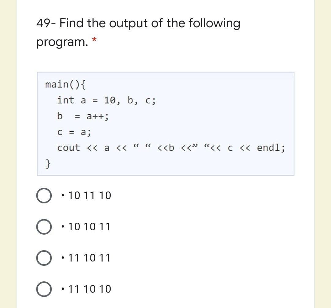 49- Find the output of the following
program.
main(){
int a =
10, b, с;
b
a++;
C = a;
cout << a << " " <<b <<" "<< c << endl;
}
10 11 10
10 10 11
• 11 10 11
11 10 10
