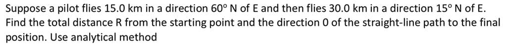 Suppose a pilot flies 15.0 km in a direction 60° N of E and then flies 30.0 km in a direction 15° N of E.
Find the total distance R from the starting point and the direction 0 of the straight-line path to the final
position. Use analytical method