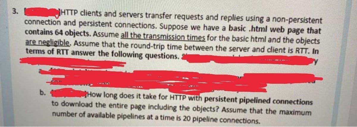 3.
HTTP clients and servers transfer requests and replies using a non-persistent
connection and persistent connections. Suppose we have a basic .html web page that
contains 64 objects. Assume all the transmission times for the basic html and the objects
are negligible. Assume that the round-trip time between the server and client is RTT. In
terms of RTT answer the following questions.
b.
How long does it take for HTTP with persistent pipelined connections
to download the entire page including the objects? Assume that the maximum
number of available pipelines at a time is 20 pipeline connections.
