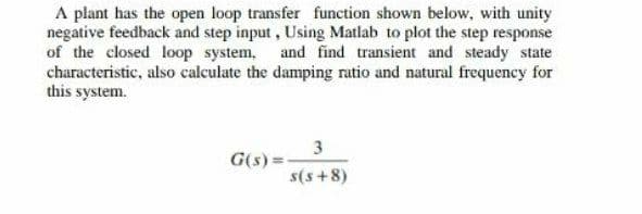 A plant has the open loop transfer function shown below, with unity
negative feedback and step input, Using Matlab to plot the step response
of the closed loop system, and find transient and steady state
characteristic, also calculate the damping ratio and natural frequency for
this system.
3
G(s) =
s(s +8)
