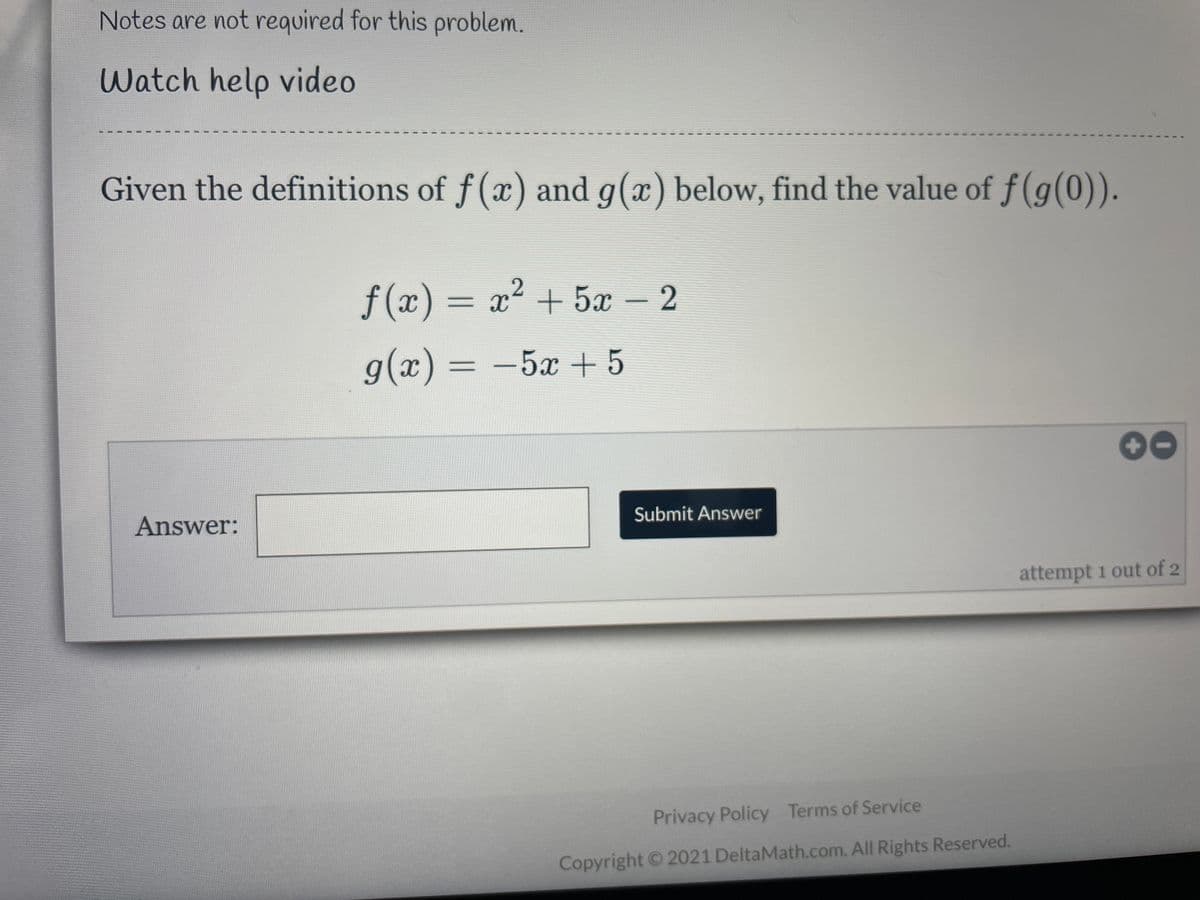 Notes are not required for this problem.
Watch help video
Given the definitions of f(x) and g(x) below, find the value of f(g(0)).
f (x) = x² + 5x – 2
%3D
g(x) = -5x + 5
00
Answer:
Submit Answer
attempt 1 out of 2
Privacy Policy Terms of Service
Copyright 2021 DeltaMath.com. All Rights Reserved.
