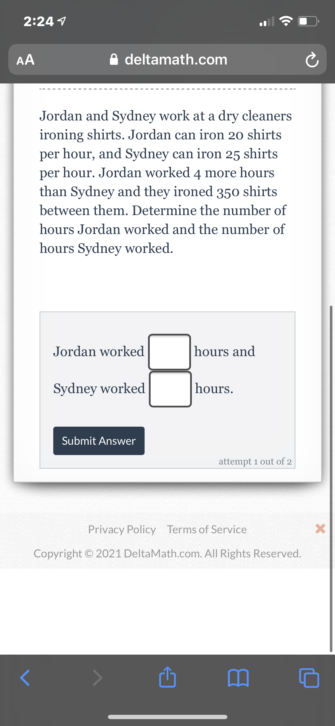 2:24 1
AA
A deltamath.com
Jordan and Sydney work at a dry cleaners
ironing shirts. Jordan can iron 20 shirts
per hour, and Sydney can iron 25 shirts
hour. Jordan worked 4 more hours
per
than Sydney and they ironed 350 shirts
between them. Determine the number of
hours Jordan worked and the number of
hours Sydney worked.
Jordan worked
hours and
Sydney worked
hours.
Submit Answer
attempt 1 out of 2
Privacy Policy Terms of Service
Copyright © 2021 DeltaMath.com. All Rights Reserved.
