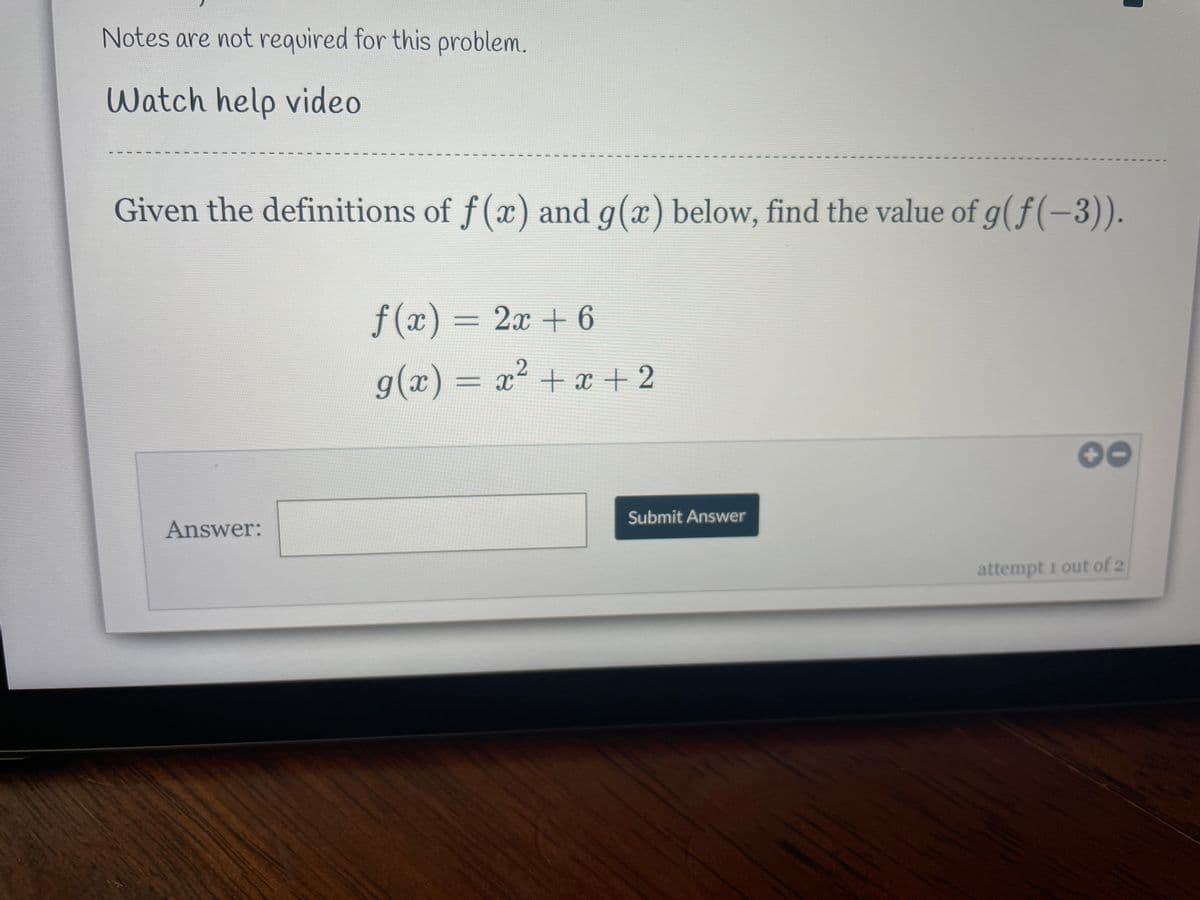 Notes are not required for this problem.
Watch help video
Given the definitions of f(x) and g(x) below, find the value of g(f(-3)).
f (x) = 2x + 6
g(x) = x2 + x + 2
00
Submit Answer
Answer:
attempt 1 out of 2
