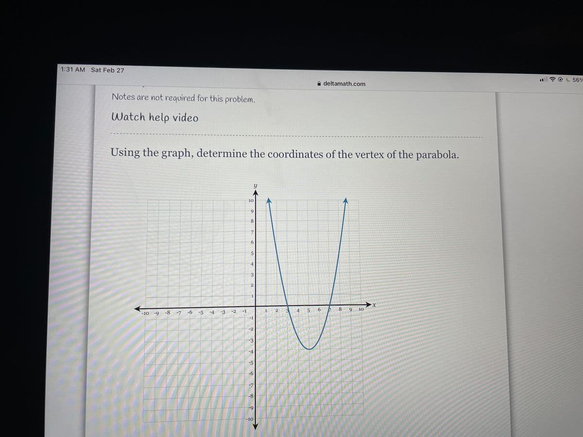 1:31 AM Sat Feb 27
A deltamath.com
56%
Notes are not required for this problem.
Watch help video
Using the graph, determine the coordinates of the vertex of the parabola.
10
9.
8
7
-10 -9 -8 -7 -6
-5 -4 -3
2
3
9.
8.
-2
-1
1
5.
10
-1
-2
-3
-4
-5
-6
-7
-8
-10
6
2)
