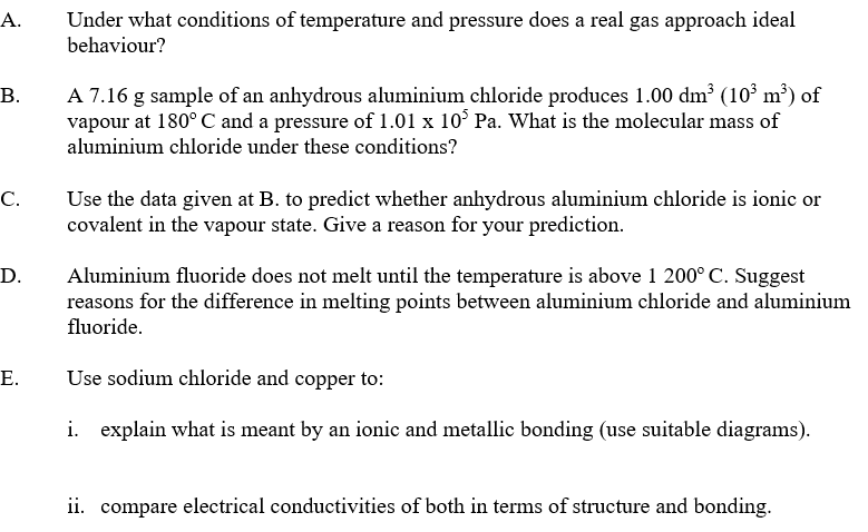 А.
Under what conditions of temperature and pressure does a real gas approach ideal
behaviour?
B.
A 7.16 g sample of an anhydrous aluminium chloride produces 1.00 dm³ (10³ m³) of
vapour at 180° C and a pressure of 1.01 x 10° Pa. What is the molecular mass of
aluminium chloride under these conditions?
Use the data given at B. to predict whether anhydrous aluminium chloride is ionic or
covalent in the vapour state. Give a reason for your prediction.
С.
Aluminium fluoride does not melt until the temperature is above 1 200° C. Suggest
reasons for the difference in melting points between aluminium chloride and aluminium
fluoride.
D.
E.
Use sodium chloride and copper to:
i. explain what is meant by an ionic and metallic bonding (use suitable diagrams).
ii. compare electrical conductivities of both in terms of structure and bonding.
