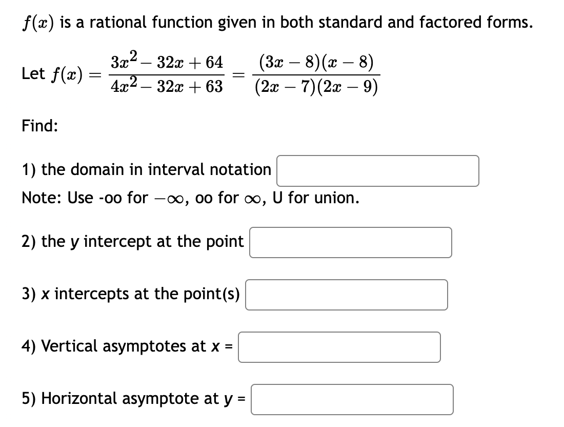 f(x) is a rational function given in both standard and factored forms.
3x² - 32x + 64
(3x − 8) (x − 8)
(2x − 7) (2x – 9)
4x²
32x+63
Let f(x) =
Find:
=
1) the domain in interval notation
Note: Use -oo for -∞, oo for ∞, U for union.
2) the y intercept at the point
3) x intercepts at the point(s)
4) Vertical asymptotes at x =
5) Horizontal asymptote at y =