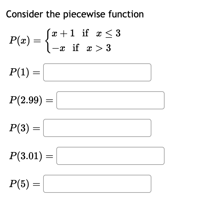 Consider
P(x)
=
the piecewise function
x+1 if x ≤ 3
-x if x > 3
P(1) :
P(2.99) =
P(3):
P(3.01) =
P(5) =
=
=