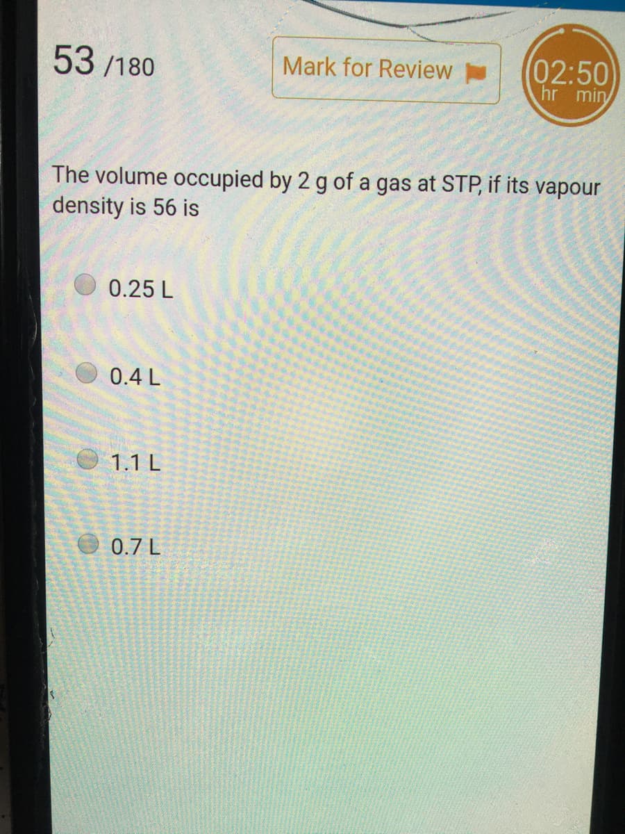 53 /180
(02:50
hr min
Mark for Review
The volume occupied by 2 g of a gas at STP, if its vapour
density is 56 is
0.25 L
0.4 L
1.1 L
0.7 L
