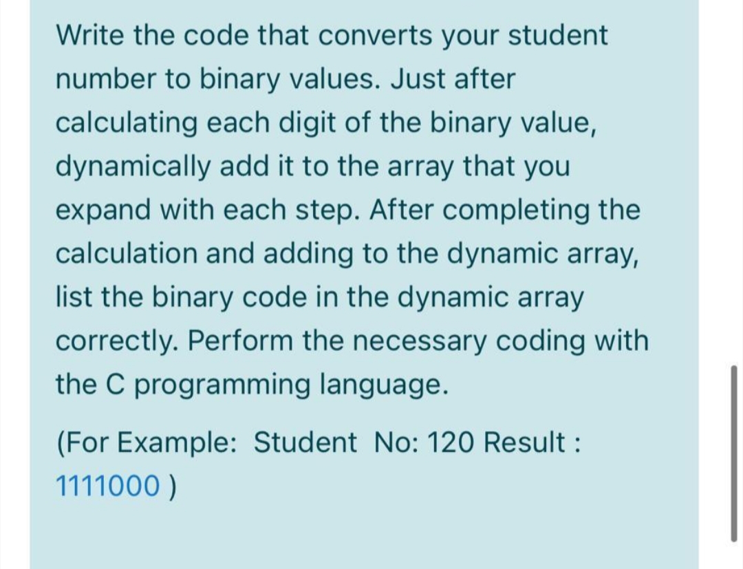 Write the code that converts your student
number to binary values. Just after
calculating each digit of the binary value,
dynamically add it to the array that you
expand with each step. After completing the
calculation and adding to the dynamic array,
list the binary code in the dynamic array
correctly. Perform the necessary coding with
the C programming language.
(For Example: Student No: 120 Result :
1111000 )
