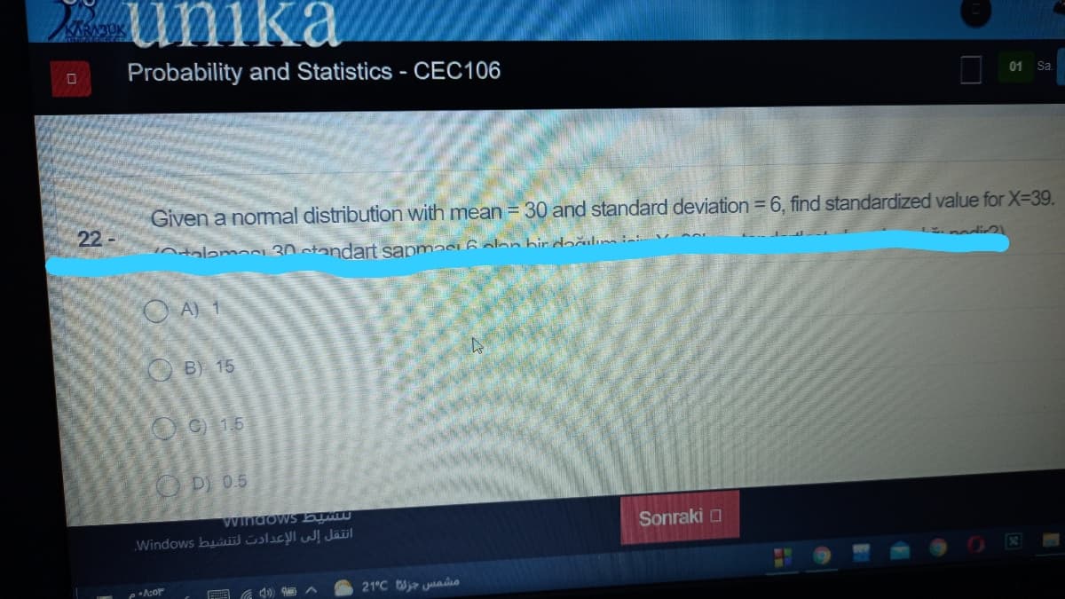 umka
KARABUK
Probability and Statistics - CEC106
01
Sa.
Given a nommal distribution with mean = 30 and standard deviation =
find standardized value for X-39.
22
intalamaci 30 standart sapmasi 6aa
O A) 1
B) 15
OO 15
OD) 05
Windows b
Windows buii Sslicyl wl Jäil
Sonraki O
21°C j juao
