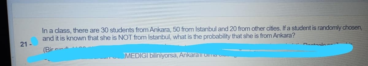 In a class, there are 30 students from Ankara, 50 from Istanbul and 20 from other cities. If a student is randomly chosen,
and it is known that she is NOT from Istanbul, what is the probability that she is from Ankara?
21 -
(Bir
Dastaalo
MEDIGI biliniyorsa, Ankarall Oima u
