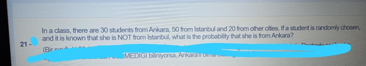 In a class, there are 30 students from Ankara, 50 from Istanbul and 20 from other cities. If a student is randomly chosen,
and it is known that she is NOT from Istanbul, what is the probability that she is from Ankara?
21 -
(Bir
Dastaolo
MEDIGI biliniyorsa, Ankarall Oima o
