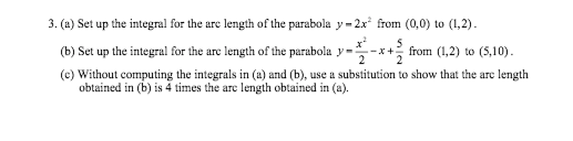 3. (a) Set up the integral for the are length of the parabola y - 2x* from (0,0) to (1,2).
(b) Set up the integral for the arc length of the parabola y-
2
from (1,2) to (5,10).
2
(c) Without computing the integrals in (a) and (b), use a substitution to show that the are length
obtained in (b) is 4 times the are length obtained in (a).
