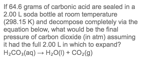 If 64.6 grams of carbonic acid are sealed in a
2.00 L soda bottle at room temperature
(298.15 K) and decompose completely via the
equation below, what would be the final
pressure of carbon dioxide (in atm) assuming
it had the full 2.00 L in which to expand?
H2CO3(aq) → H20(1) + CO2(g)
