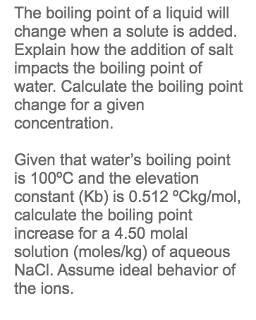 The boiling point of a liquid will
change when a solute is added.
Explain how the addition of salt
impacts the boiling point of
water. Calculate the boiling point
change for a given
concentration.
Given that water's boiling point
is 100°C and the elevation
constant (Kb) is 0.512 °Ckg/mol,
calculate the boiling point
increase for a 4.50 molal
solution (moles/kg) of aqueous
NaCl. Assume ideal behavior of
the ions.
