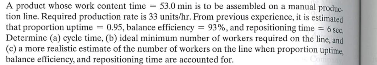 A product whose work content time
=
0.95, balance efficiency
53.0 min is to be assembled on a manual produc-
tion line. Required production rate is 33 units/hr. From previous experience, it is estimated
that proportion uptime
93%, and repositioning time = 6 sec.
Determine (a) cycle time, (b) ideal minimum number of workers required on the line, and
(c) a more realistic estimate of the number of workers on the line when proportion uptime,
balance efficiency, and repositioning time are accounted for.
Company
=
=