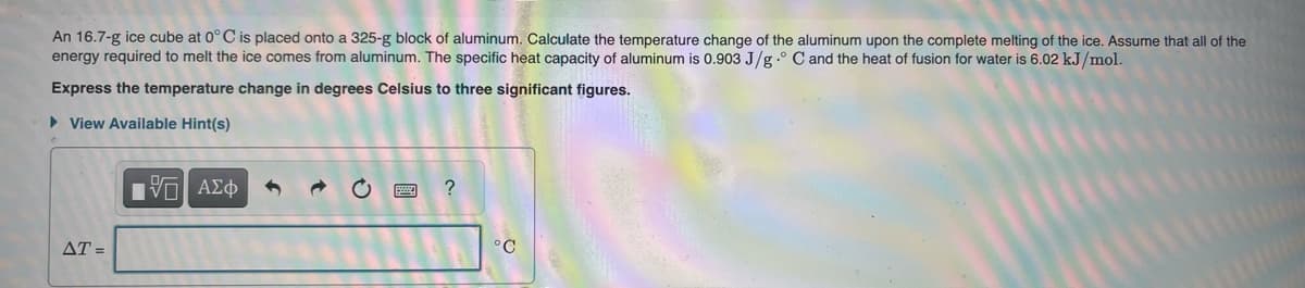 An 16.7-g ice cube at 0°C is placed onto a 325-g block of aluminum. Calculate the temperature change of the aluminum upon the complete melting of the ice. Assume that all of the
energy required to melt the ice comes from aluminum. The specific heat capacity of aluminum is 0.903 J/g ° C and the heat of fusion for water is 6.02 kJ/mol.
Express the temperature change in degrees Celsius to three significant figures.
► View Available Hint(s)
AT=
15| ΑΣΦ
t
?