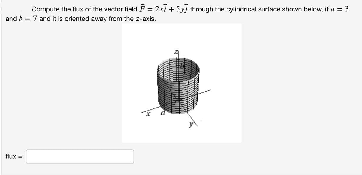 Compute the flux of the vector field F = 2xi + 5yj through the cylindrical surface shown below, if a = 3
and b = 7 and it is oriented away from the z-axis.
flux =
