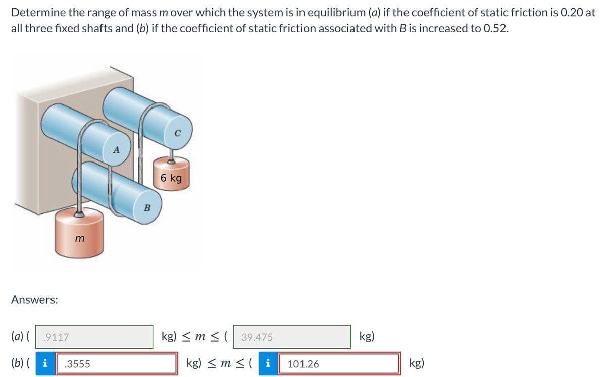 Determine the range of mass m over which the system is in equilibrium (a) if the coefficient of static friction is 0.20 at
all three fixed shafts and (b) if the coefficient of static friction associated with B is increased to 0.52.
6 kg
B
Answers:
(a) (
.9117
kg) < m < (
39.475
kg)
(b) ( i
.3555
kg) < m < ( i
101.26
kg)
