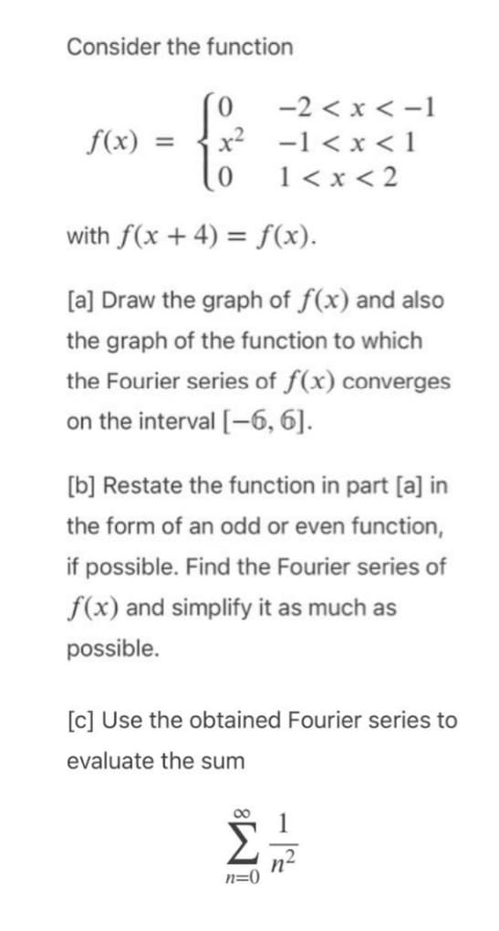 Consider the function
10 -2<x<-1
-1 < x < 1
1<x<2
f(x) -
= x²
with f(x + 4) = f(x).
[a] Draw the graph of f(x) and also
the graph of the function to which
the Fourier series of f(x) converges
on the interval [-6, 6].
[b] Restate the function in part [a] in
the form of an odd or even function,
if possible. Find the Fourier series of
f(x) and simplify it as much as
possible.
[c] Use the obtained Fourier series to
evaluate the sum
n=0