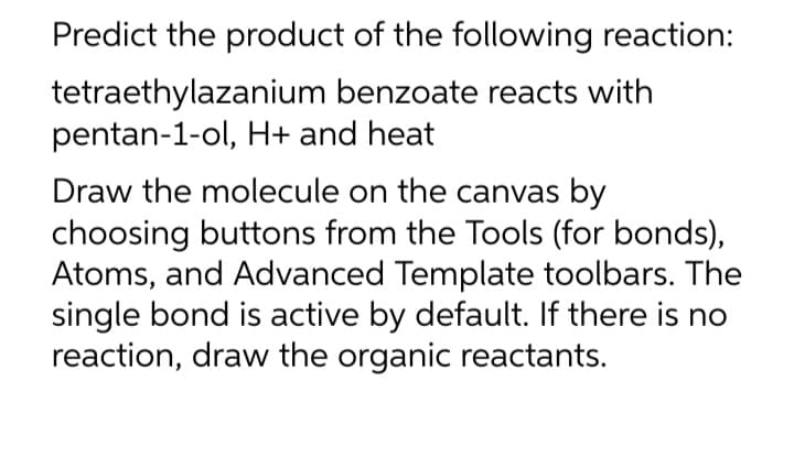 Predict the product of the following reaction:
tetraethylazanium
benzoate reacts with
pentan-1-ol, H+ and heat
Draw the molecule on the canvas by
choosing buttons from the Tools (for bonds),
Atoms, and Advanced Template toolbars. The
single bond is active by default. If there is no
reaction, draw the organic reactants.