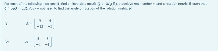 For each of the following matrices A, find an invertible matrix Q € M₂ (R), a positive real numbers, and a rotation matrix R such that
Q¹AQ = SR. You do not need to find the angle of rotation of the rotation matrix R.
(a)
(b)
A =
4
-13 -3
|-
9
5
4-[33]
A =
-6